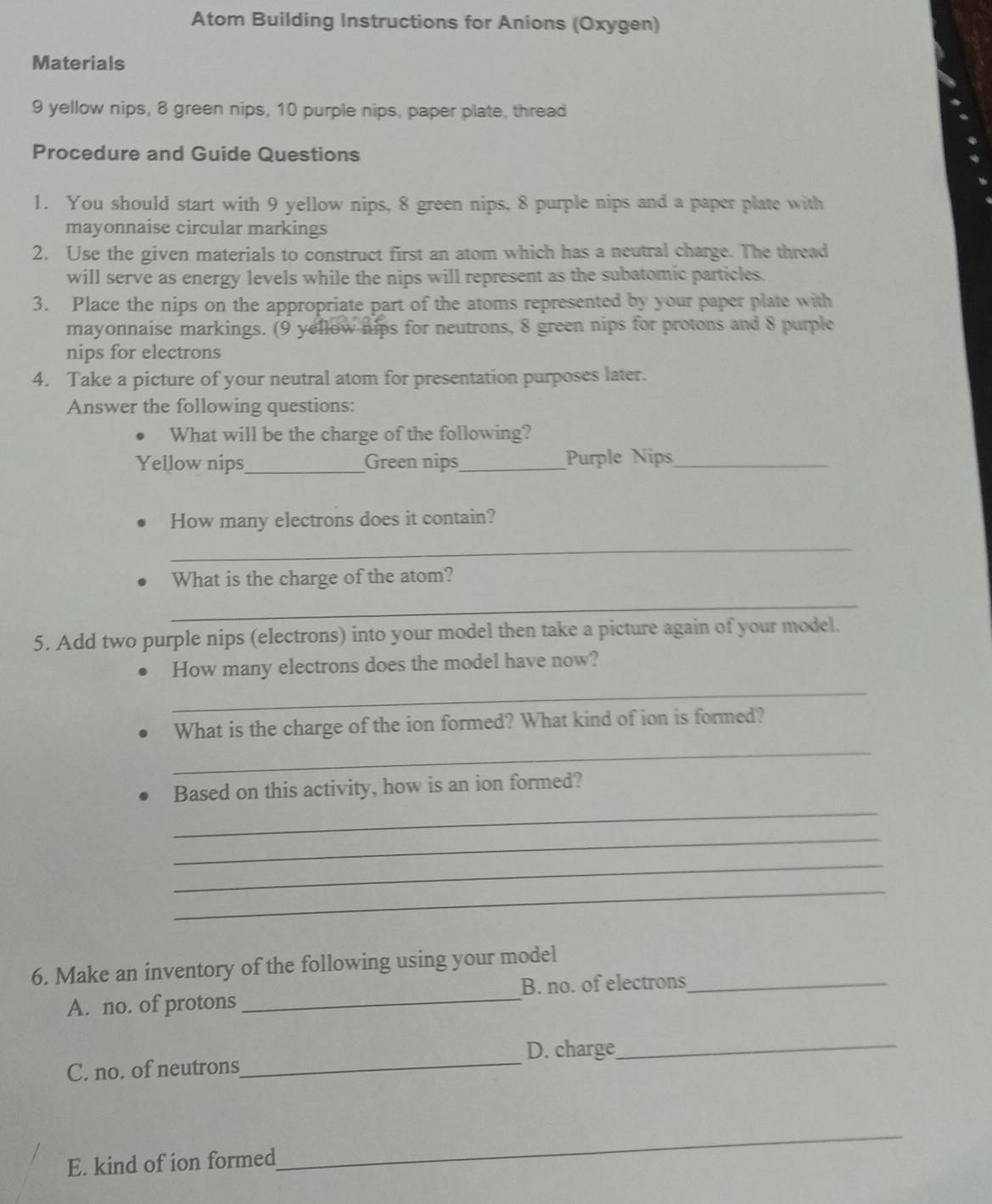Atom Building Instructions for Anions (Oxygen) 
Materials
9 yellow nips, 8 green nips, 10 purple nips, paper plate, thread 
Procedure and Guide Questions 
1. You should start with 9 yellow nips, 8 green nips, 8 purple nips and a paper plate with 
mayonnaise circular markings 
2. Use the given materials to construct first an atom which has a neutral charge. The thread 
will serve as energy levels while the nips will represent as the subatomic particles. 
3. Place the nips on the appropriate part of the atoms represented by your paper plate with 
mayonnaise markings. (9 yellow nips for neutrons, 8 green nips for protons and 8 purple 
nips for electrons 
4. Take a picture of your neutral atom for presentation purposes later. 
Answer the following questions: 
What will be the charge of the following? 
Yellow nips_ Green nips_ Purple Nips_ 
How many electrons does it contain? 
_ 
What is the charge of the atom? 
_ 
5. Add two purple nips (electrons) into your model then take a picture again of your model. 
How many electrons does the model have now? 
_ 
_ 
What is the charge of the ion formed? What kind of ion is formed? 
_ 
Based on this activity, how is an ion formed? 
_ 
_ 
_ 
6. Make an inventory of the following using your model_ 
A. no. of protons _B. no. of electrons 
D. charge_ 
C. no. of neutrons 
_ 
E. kind of ion formed 
_