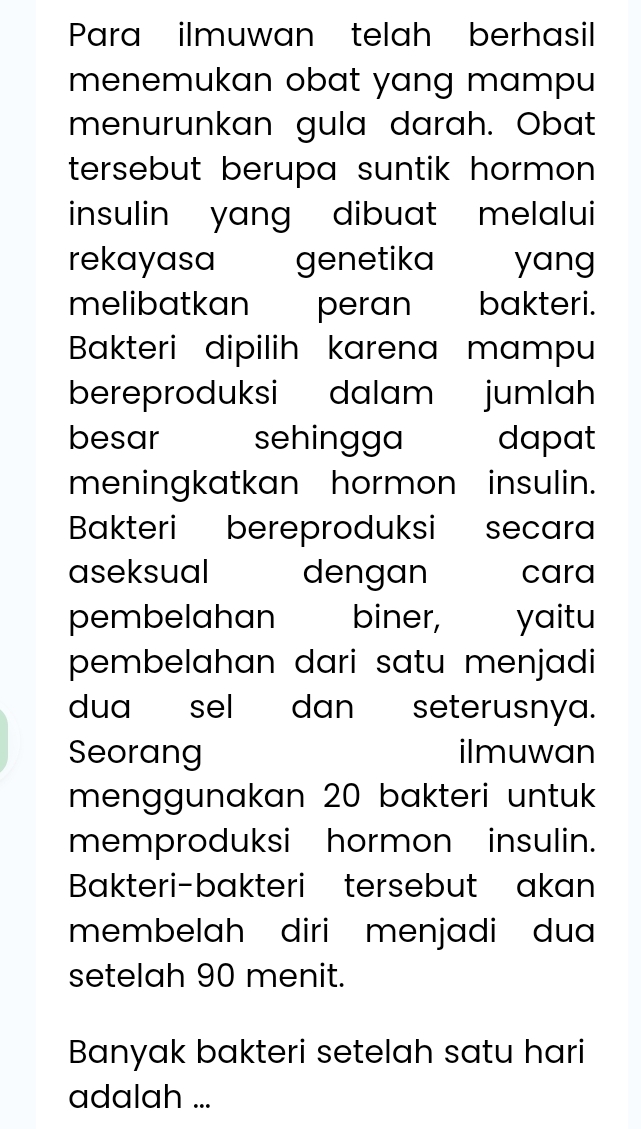 Para ilmuwan telah berhasil 
menemukan obat yang mampu 
menurunkan gula darah. Obat 
tersebut berupa suntik hormon . 
insulin yang dibuat melalui 
rekayasa genetika yang 
melibatkan peran bakteri. 
Bakteri dipilih karena mampu 
bereproduksi dalam jumlah 
besar sehingga dapat 
meningkatkan hormon insulin. 
Bakteri bereproduksi secara 
aseksual dengan cara 
pembelahan biner, yaitu 
pembelahan dari satu menjadi 
dua sel dan seterusnya. 
Seorang ilmuwan 
menggunakan 20 bakteri untuk 
memproduksi hormon insulin. 
Bakteri-bakteri tersebut akan 
membelah diri menjadi dua 
setelah 90 menit. 
Banyak bakteri setelah satu hari 
adalah ...