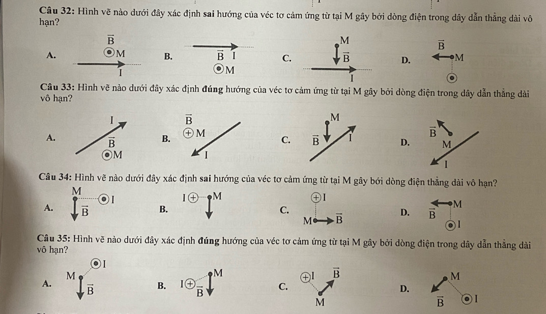 Hình vẽ nào dưới đây xác định sai hướng của véc tơ cảm ứng từ tại M gây bởi dòng điện trong dây dẫn thẳng dài vô
hạn?
vector B
vector B
A.
M B. vector B I CD. M
I
M
M
Câu 33: Hình vẽ nào dưới đây xác định đúng hướng của véc tơ cảm ứng từ tại M gây bởi dòng điện trong dây dẫn thẳng dài
vô hạn?
A. B
C.D.
Câu 34: Hình vẽ nào dưới đây xác định sai hướng của véc tơ cảm ứng từ tại M gây bới dòng điện thẳng dài vô hạn?
A.  M/sqrt(B) odot I
Ioplus M
④I
B.
C.
M vector B
D. frac overline B · M
,1
Câu 35: Hình vẽ nào dưới đây xác định đúng hướng của véc tơ cảm ứng từ tại M gây bởi dòng điện trong dây dẫn thẳng dài
vô hạn?
A. M· Mg^odot B
...
B. 1 enclosecircle+frac B p^M
④I vector B M
C.
D.
M
vector B 1