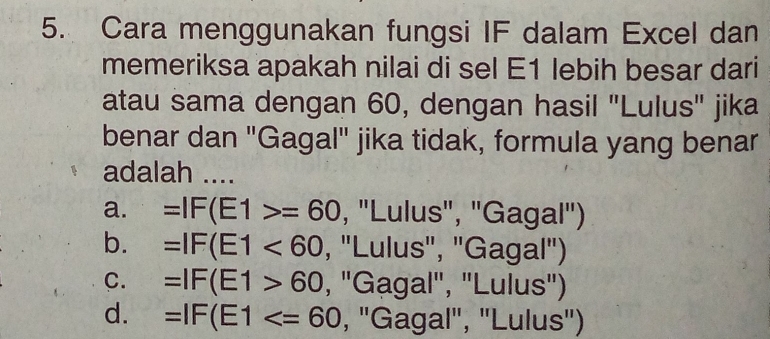 Cara menggunakan fungsi IF dalam Excel dan
memeriksa apakah nilai di sel E1 lebih besar dari
atau sama dengan 60, dengan hasil "Lulus" jika
benar dan "Gagal" jika tidak, formula yang benar
adalah ....
a. =IF(E1>=60 , ''Lulus'', ''Gagal'')
b. =IF(E1<60</tex> , ''Lulus', "Gagal')
C. =IF(E1>60 , ''Gagal', 'Lulus')
d. =IF(E1 , ''Gagal', ''Lulus'')