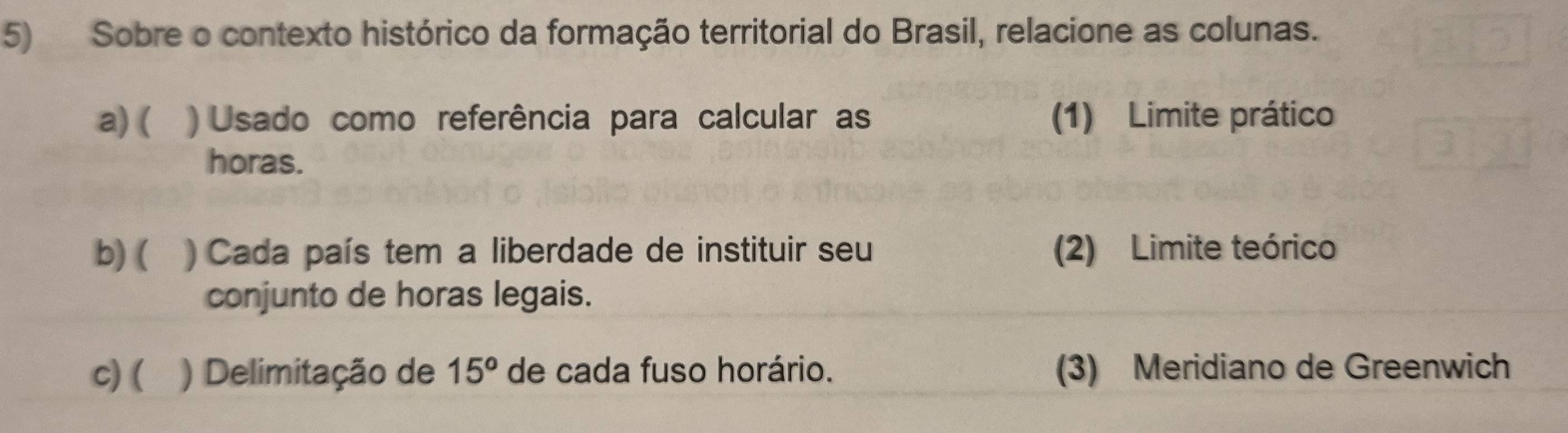 Sobre o contexto histórico da formação territorial do Brasil, relacione as colunas. 
a) ( ) Usado como referência para calcular as (1) Limite prático 
horas. 
b) ( ) Cada país tem a liberdade de instituir seu (2) Limite teórico 
conjunto de horas legais. 
c) ( ) Delimitação de 15^o de cada fuso horário. (3) Meridiano de Greenwich