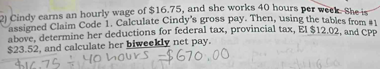 Cindy earns an hourly wage of $16.75, and she works 40 hours per week. She is 
assigned Claim Code 1. Calculate Cindy’s gross pay. Then, using the tables from #1 
above, determine her deductions for federal tax, provincial tax, EI $12.02, and CPP
$23.52, and calculate her biweekly net pay.