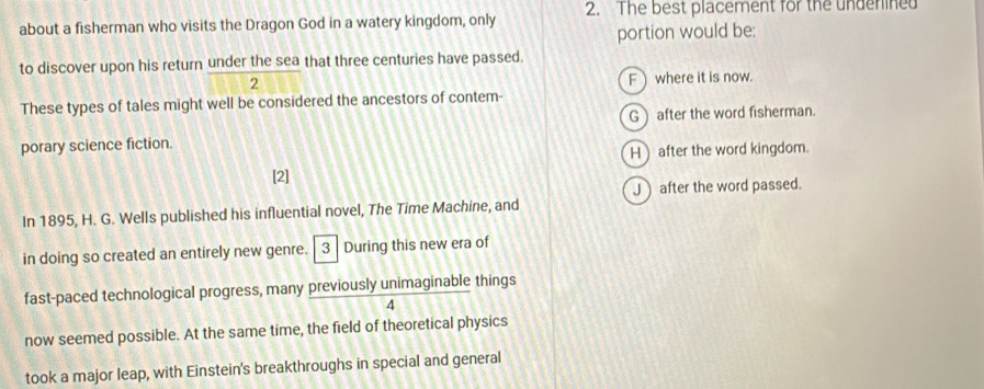 about a fisherman who visits the Dragon God in a watery kingdom, only 2. The best placement for the underined
portion would be:
to discover upon his return under the sea that three centuries have passed.
2 F) where it is now.
These types of tales might well be considered the ancestors of contem-
G after the word fisherman.
porary science fiction.
H) after the word kingdom.
[2]
J after the word passed.
In 1895, H. G. Wells published his influential novel, The Time Machine, and
in doing so created an entirely new genre. 3 During this new era of
fast-paced technological progress, many previously unimaginable things
4
now seemed possible. At the same time, the field of theoretical physics
took a major leap, with Einstein's breakthroughs in special and general