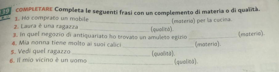 COMPLETARE Completa le seguenti frasi con un complemento di materia o di qualità. 
1. Ho comprato un mobile 
_(materia) per la cucina. 
2. Laura è una ragazza _(qualità). 
3. In quel negozio di antiquariato ho trovato un amuleto egizio_ 
(materia). 
4. Mia nonna tiene molto ai suoi calici _(materia). 
5. Vedi quel ragazzo _(qualità). 
6. Il mio vicino è un uomo 
_(qualità).