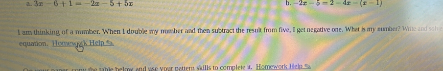 3x-6+1=-2x-5+5x b. -2x-5=2-4x-(x-1)
I am thinking of a number. When I double my number and then subtract the result from five, I get negative one. What is my number? Write and solve 
equation. Homework Help 
her copy the table below and use your pattern skills to complete it. Homework Help