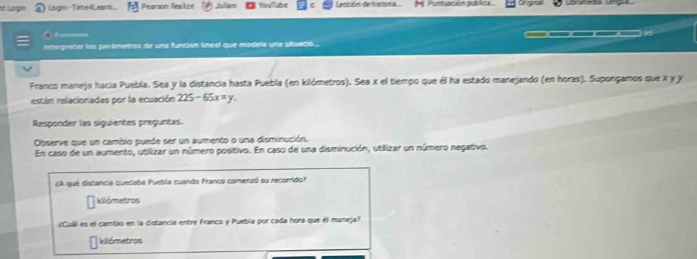 ogn ) Logn-TimeRLesti. Pearson Reaize Julan Youllabe Leación de histora Pusuación publits Crgns 
Rcns 
Interpretar los perêmetros de une función líneel que models une situeció. 
Franco maneja hacía Puebla. Sea y la distancia hasta Puebla (en kilómetros). Sea x el tiempo que él ha estado manejando (en horas). Supongamos que x y y
están relacionadas por la ecuación 225-65x=y. 
Responder las síguientes preguntas. 
Observe que un cambio puede ser un aumento o una disminución. 
En caso de un aumento, utilizar un número positivo. En caso de una disminución, utilizar un número negativo. 
¿A qué distancia quedaba Puebla cuando Franco comenzó su recorrido? 
kilómetros 
¿Cuál es el camibio en la distancia entre Franco y Puebla por cada hora que él maneja? 
kilómetros