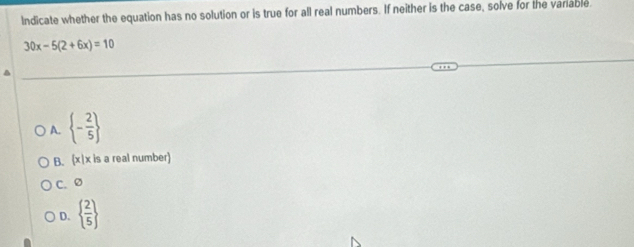 Indicate whether the equation has no solution or is true for all real numbers. If neither is the case, solve for the variable.
30x-5(2+6x)=10
A.  - 2/5 
B. (x|x is a real number)
C. Ø
D.   2/5 