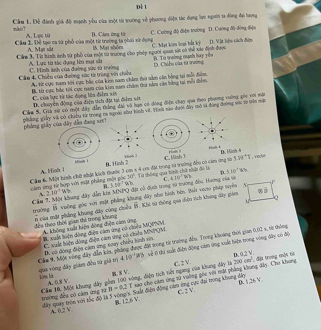 Đề 1
Câu 1. Đề đánh giá độ mạnh yếu của một từ trường về phương diện tác dụng lực người ta dùng đại lượng
nào? D. Cường độ dòng điện
A. Lực từ B. Cảm ứng từ C. Cường độ điện trường
Câu 2. Để tạo ra từ phổ của một từ trường ta phải sử dụng
A. Mạt sắt B. Mạt nhôm C. Mạt kim loại bất kỳ D. Vật liệu cách điện
Câu 3. Từ hình ảnh từ phổ của một từ trường cho phép người quan sát có thể xác định được
A. Lực từ tác dụng lên mạt sắt B. Từ trường mạnh hay yếu
C. Hình ảnh của đường sức từ trường D. Chiều của từ trường
Câu 4. Chiều của đường sức từ trùng với chiều
A. từ cực nam tới cực bắc của kỉm nam châm thử nằm cân bằng tại mỗi điệm.
B. từ cực bắc tới cực nam của kim nam châm thử nằm cân bằng tại mỗi điểm.
C. của lực từ tác dụng lên điểm xét
D. chuyền động của điện tích đặt tại điểm xét
Câu 5. Giả sử có một dây dẫn thẳng dài vô hạn có dòng điện chạy qua theo phương vuông góc với mặt
phăng giấy và có chiều từ trong ra ngoài như hình vẽ. Hình nào dưới đây mô tả đúng đường sức từ trên mặt
phẳng giấy của dây dẫn đang xét?
Hìn
D. Hình 4
C. Hình 3
B. Hình 2
Câu 6. Một hình chữ nhật kích thước 3 cm * 4cm đặt trong từ trường đều có cảm ứng từ 5.10^(-4)T , vecto
A. Hình 1
C. 4.10^(-7)Wb. D. 5.10^(-7)Wb.
cảm ứng từ hợp với mặt phẳng1 30°. Từ thông qua hình chữ nhật đó là
A. 2.10^(-7)Wb. B. 3.10^(-7)Wb.
Câu 7. Một khung dây dẫn kín MNPQ đặt cố định trong từ trường đều. Hướng của từ
trường vector B vuông góc với mặt phẳng khung dây như hình bên. Biết vecto pháp tuyến
n của mặt phẳng khung dây cùng chiều vector B Khi từ thông qua diện tích khung dây giảm
đều theo thời gian thì trong khung
A. không xuất hiện dòng điện cảm ứng.
B. xuất hiện dòng điện cảm ứng có chiều MQPNM.
C. xuất hiện dòng điện cảm ứng có chiều MNPQM.
Câu 9. Một vòng dây dẫn kín, phẳng được đặt trong từ trường đều. Trong khoảng thời gian 0,02 s, từ thông
D. có dòng điện cảm ứng xoay chiều hình sin.
qua vòng dây giảm đều từ giá trị 4.10^(-3)Wb về 0 thì suất điện động cảm ứng xuất hiện trong vòng dây có độ
D. 0,2 V.
C. 2 V.
lón là 200cm^2 , đặt trong một từ
B. 8 V.
Câu 10. Một khung dây gồm 100 vòng, diện tích tiết ngang của khung dây là
trường đều có cảm ứng từ B=0,2T sao cho cảm ứng từ vuông góc với mặt phẳng khung dây. Cho khung
A. 0,8 V.
D. 1,26 V.
dây quay tròn với tốc độ là 5 vòng/s. Suất điện động cảm ứng cực đại trong khung dây
C. 2 V.
B. 12,6 V.
A. 0,2 V.