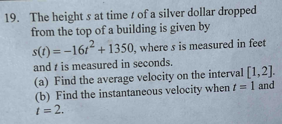 The height s at time t of a silver dollar dropped 
from the top of a building is given by
s(t)=-16t^2+1350 , where s is measured in feet
and t is measured in seconds. 
(a) Find the average velocity on the interval [1,2]. 
(b) Find the instantaneous velocity when t=1 and
t=2.