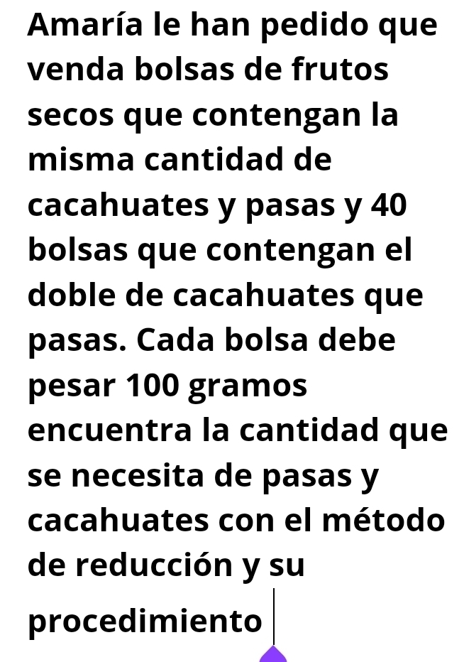 Amaría le han pedido que 
venda bolsas de frutos 
secos que contengan la 
misma cantidad de 
cacahuates y pasas y 40
bolsas que contengan el 
doble de cacahuates que 
pasas. Cada bolsa debe 
pesar 100 gramos
encuentra la cantidad que 
se necesita de pasas y 
cacahuates con el método 
de reducción y su 
procedimiento