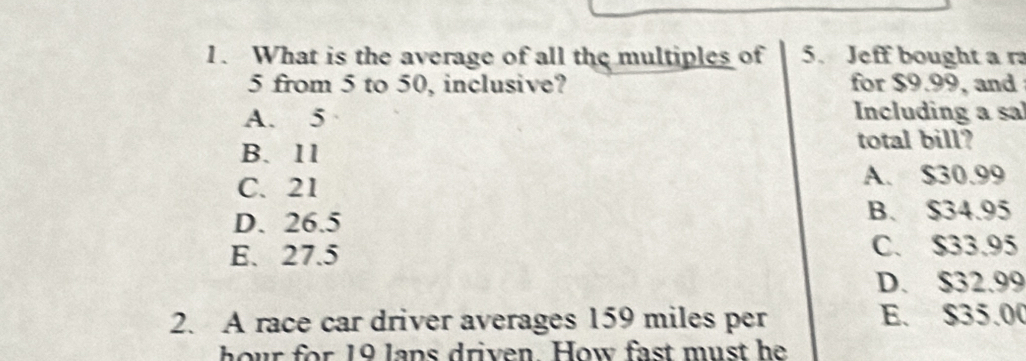 What is the average of all the multiples of 5. Jeff bought a r
5 from 5 to 50, inclusive? for $9.99, and
A. 5 Including a sa
B. 11 total bill?
C. 21 A. $30.99
D. 26.5
B. $34.95
E. 27.5 C. $33.95
D. $32.99
2. A race car driver averages 159 miles per E. $35.00
hour for 19 lans driven. How fast must he