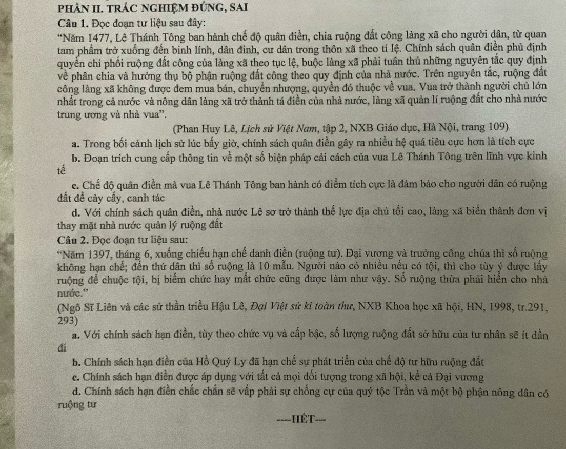 PHÀN II. TRÁC NGHIỆM ĐÚNG, SAI
Câu 1. Đọc đoạn tư liệu sau đây:
“Năm 1477, Lê Thánh Tông ban hành chế độ quân điền, chia ruộng đất công làng xã cho người dân, từ quan
tam phẩm trở xuống đến binh lính, dân đinh, cư dân trong thôn xã theo tỉ lệ. Chính sách quân điền phủ định
quyền chi phối ruộng đất công của làng xã theo tục lệ, buộc làng xã phải tuân thủ những nguyên tắc quy định
về phân chia và hưởng thụ bộ phận ruộng đất công theo quy định của nhà nước. Trên nguyên tắc, ruộng đất
công làng xã không được đem mua bán, chuyền nhượng, quyền đó thuộc về vua. Vua trở thành người chủ lớn
nhất trong cả nước và nông dân làng xã trở thành tá điền của nhà nước, làng xã quản lí ruộng đất cho nhà nước
trung ương và nhà vua''.
(Phan Huy Lê, Lịch sử Việt Nam, tập 2, NXB Giáo dục, Hà Nội, trang 109)
a. Trong bối cảnh lịch sử lúc bấy giờ, chính sách quân điền gây ra nhiều hệ quá tiêu cực hơn là tích cực
b. Đoạn trích cung cấp thông tin về một số biện pháp cải cách của vua Lê Thánh Tông trên lĩnh vực kinh
tế
c. Chế độ quân điền mà vua Lê Thánh Tông ban hành có điểm tích cực là đảm bảo cho người dân có ruộng
đất đề cày cấy, canh tác
d. Với chính sách quân điền, nhà nước Lê sơ trở thành thế lực địa chủ tối cao, làng xã biến thành đơn vị
thay mặt nhà nước quản lý ruộng đất
Câu 2. Đọc đoạn tư liệu sau:
*Năm 1397, tháng 6, xuống chiếu hạn chế danh điền (ruộng tư). Đại vương và trưởng công chúa thì số ruộng
không hạn chế; đến thứ dân thì số ruộng là 10 mẫu. Người nào có nhiều nếu có tội, thì cho tùy ý được lấy
ruộng để chuộc tội, bị biểm chức hay mất chức cũng được làm như vậy. Số ruộng thừa phải hiển cho nhà
nước.'
(Ngô Sĩ Liên và các sử thần triều Hậu Lê, Đại Việt sử kí toàn thư, NXB Khoa học xã hội, HN, 1998, tr.291,
293)
a. Với chính sách hạn điền, tùy theo chức vụ và cấp bậc, số lượng ruộng đất sở hữu của tư nhân sẽ ít dần
đi
b. Chính sách hạn điển của Hồ Quý Ly đã hạn chế sự phát triển của chế độ tư hữu ruộng đất
c. Chính sách hạn điền được áp dụng với tất cả mọi đối tượng trong xã hội, kể cả Đại vương
d. Chính sách hạn điền chắc chấn sẽ vấp phải sự chống cự của quý tộc Trần và một bộ phận nông dân có
ruộng tư
---- -HÉT-