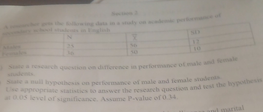 academic performance of 
) State a research question on difference in performance of male and fe 
students. 
State a nuil hypothesis on performance of male and female students 
Use appropriate statistics to answer the research question and test the hypothesis 
at 0.05 level of significance. Assume P -value of 0.34. 
and marital