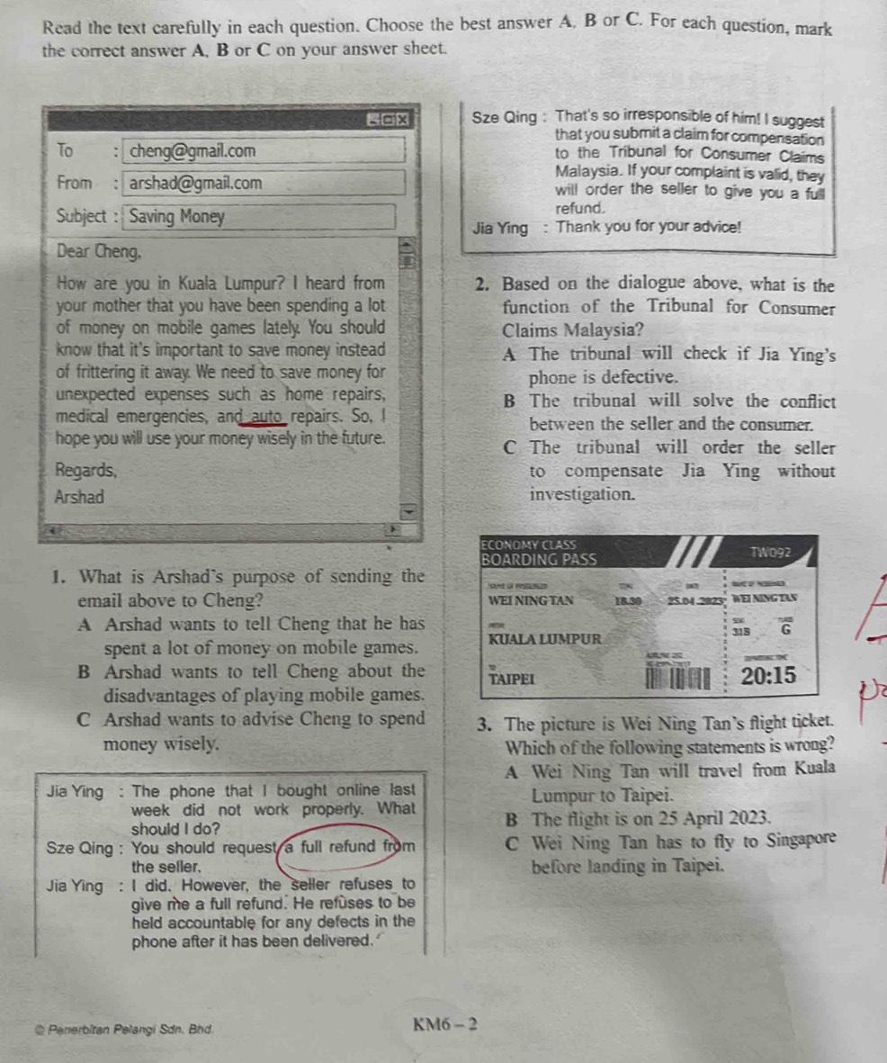 Read the text carefully in each question. Choose the best answer A. B or C. For each question, mark
the correct answer A, B or C on your answer sheet.
=0x Sze Qing : That's so irresponsible of him! I suggest
that you submit a claim for compensation
To . cheng@gmail.com to the Tribunal for Consumer Claims
Malaysia. If your complaint is valid, they
From : arshad@gmail.com will order the seller to give you a full
Subject : Saving Money
refund.
Jia Ying : Thank you for your advice!
Dear Cheng,
How are you in Kuala Lumpur? I heard from 2. Based on the dialogue above, what is the
your mother that you have been spending a lot function of the Tribunal for Consumer
of money on mobile games lately. You should Claims Malaysia?
know that it's important to save money instead A The tribunal will check if Jia Ying's
of frittering it away. We need to save money for
phone is defective.
unexpected expenses such as home repairs, B The tribunal will solve the conflict
medical emergencies, and auto repairs. So, I between the seller and the consumer.
hope you will use your money wisely in the future. C The tribunal will order the seller
Regards, to compensate Jia Ying without
Arshad investigation.
1. What is Arshad's purpose of sending the
email above to Cheng?
A Arshad wants to tell Cheng that he has
spent a lot of money on mobile games.
B Arshad wants to tell Cheng about the
disadvantages of playing mobile games.
C Arshad wants to advise Cheng to spend 3. The picture is Wei Ning Tan’s flight ticket.
money wisely. Which of the following statements is wrong?
A Wei Ning Tan will travel from Kuala
Jia Ying : The phone that I bought online last Lumpur to Taipei.
week did not work properly. What
should I do? B The flight is on 25 April 2023.
Sze Qing : You should request a full refund from C Wei Ning Tan has to fly to Singapore
the seller. before landing in Taipei.
Jia Ying : I did. However, the seller refuses_ to
give me a full refund. He refuses to be
held accountable for any defects in the
phone after it has been delivered.
@Penerbitan Pelangi Sdn. Bhd. KM6 - 2