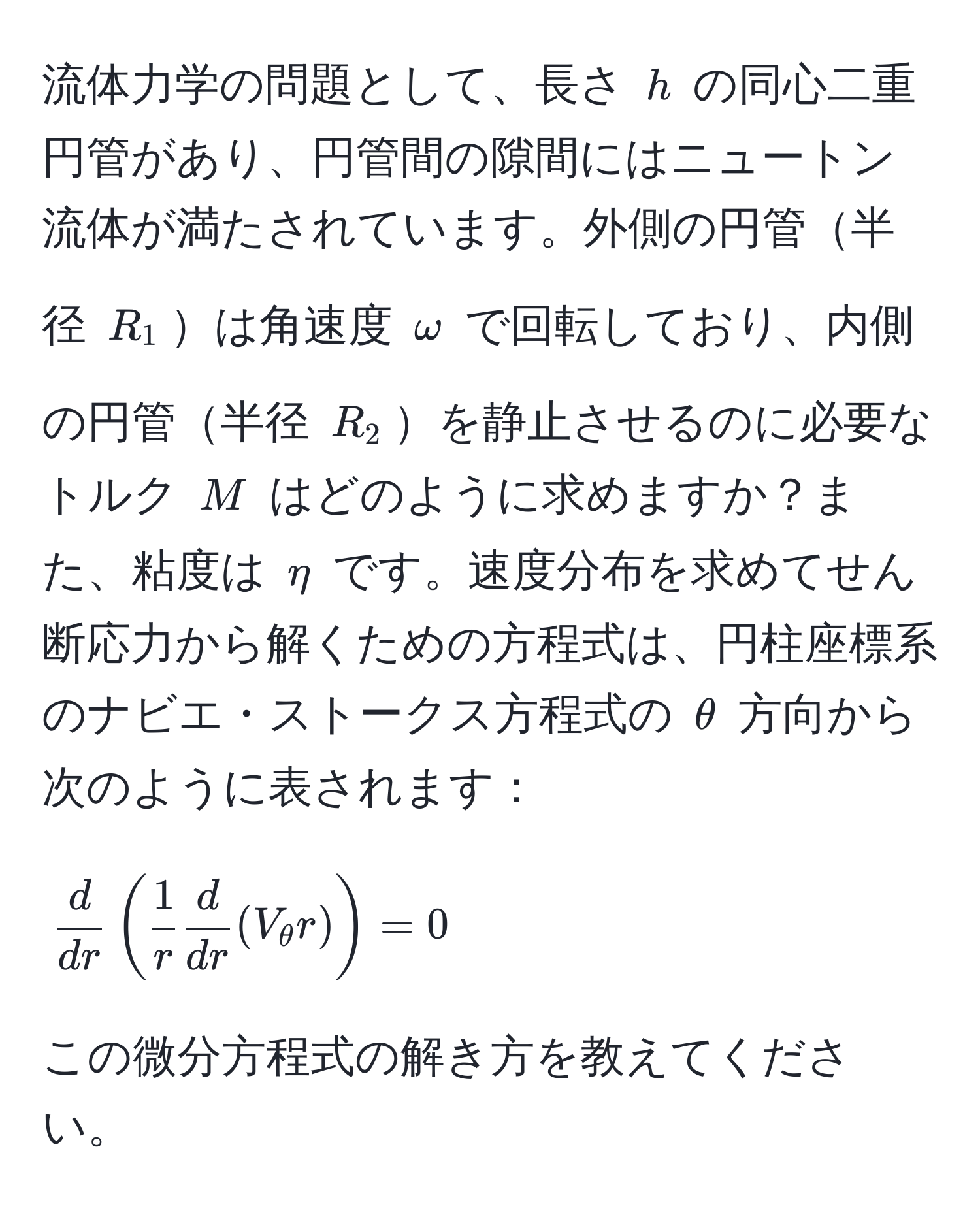 流体力学の問題として、長さ $h$ の同心二重円管があり、円管間の隙間にはニュートン流体が満たされています。外側の円管半径 $R_1$は角速度 $omega$ で回転しており、内側の円管半径 $R_2$を静止させるのに必要なトルク $M$ はどのように求めますか？また、粘度は $eta$ です。速度分布を求めてせん断応力から解くための方程式は、円柱座標系のナビエ・ストークス方程式の $θ$ 方向から次のように表されます：

$$ d/dr ( 1/r   d/dr (V_θ r)) = 0$$

この微分方程式の解き方を教えてください。