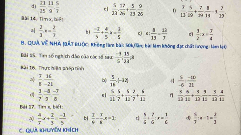  21/25 . 11/9 . 5/7  e)  5/23 . 17/26 + 5/23 . 9/26  f)  7/13 . 5/19 + 7/19 . 8/13 -3. 7/19 .
Bài 14. Tìm x, biết:
a)  2/3 .x= 2/7  b)  (-2)/5 + 4/5 · x= 3/5  c) x: 8/13 = 13/7  d)  3/2 :x= 7/4 
B. QUÀ VÊ NHÀ (BÁT BUộC: Không làm bài: 50k/lần; bài làm không đạt chất lượng: làm lại)
Bài 15. Tìm số nghịch đảo của các số sau:  (-3)/5 ; 15/23 ;8
Bài 16. Thực hiện phép tính
a)  7/8 ·  16/-21  b)  5/16 · (-32) c)  5/-6 : (-10)/21 
d)  3/7 , (-8)/9 , (-7)/8  e)  5/11 . 5/7 + 5/11 . 2/7 + 6/11  f  3/13 . 6/11 + 3/13 . 9/11 - 3/13 . 4/11 
Bài 17. Tìm x, biết:
a)  4/7 x+ 2/3 = (-1)/5  b)  2/9 - 7/8 .x=1; c)  5/6 + 7/6 :x= 1/6  d)  5/7 :x-1= 2/3 
C. QUÀ KHUYẾN Khích
