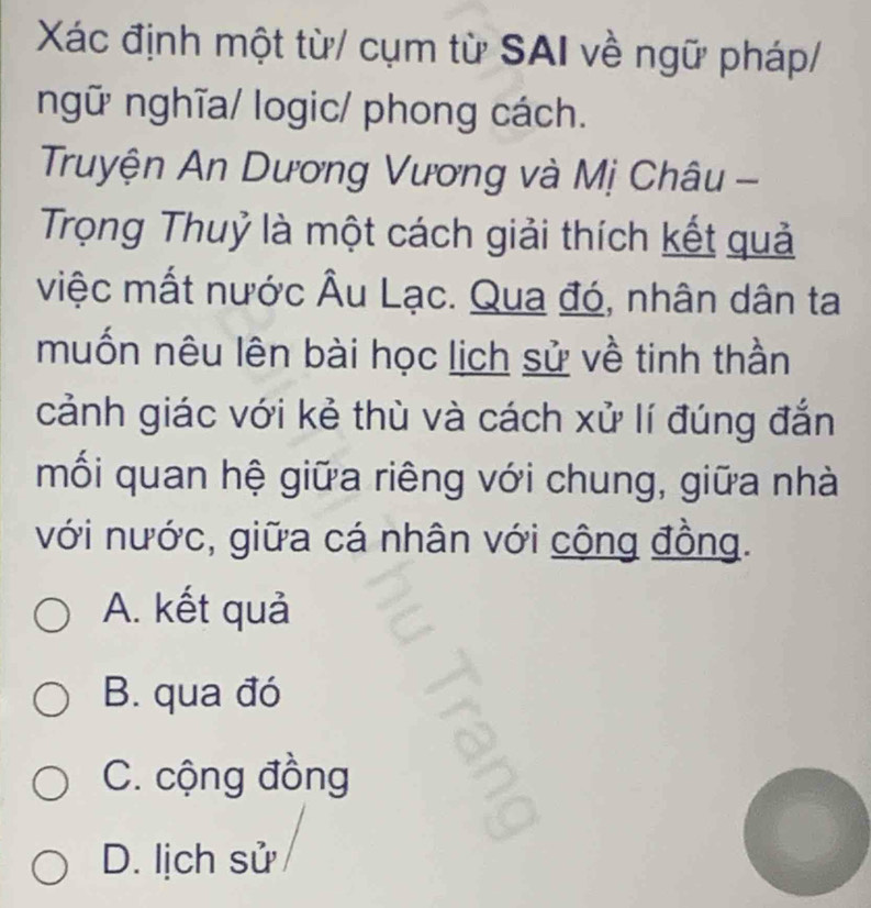 Xác định một từ/ cụm từ SAI về ngữ pháp/
ngữ nghĩa/ logic/ phong cách.
Truyện An Dương Vương và Mị Châu -
Trọng Thuỷ là một cách giải thích kết quả
việc mất nước Âu Lạc. Qua đó, nhân dân ta
muốn nêu lên bài học lịch sử về tinh thần
cảnh giác với kẻ thù và cách xử lí đúng đắn
mối quan hệ giữa riêng với chung, giữa nhà
với nước, giữa cá nhân với cộng đồng.
A. kết quả
B. qua đó
C. cộng đồng
D. lịch sử