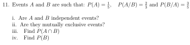 Events A and B are such that: P(A)= 1/5 , P(A/B)= 2/3  and P(B/A)= 3/5 
i. Are A and B independent events? 
ii. Are they mutually exclusive events? 
iii. Find P(A∩ B)
iv. Find P(B)