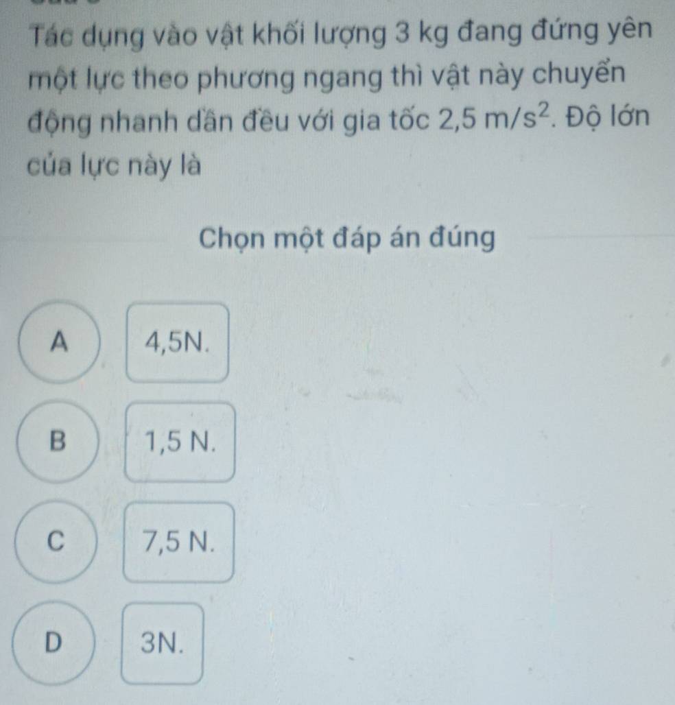 Tác dụng vào vật khối lượng 3 kg đang đứng yên
một lực theo phương ngang thì vật này chuyển
động nhanh dần đều với gia tốc 2,5m/s^2. Độ lớn
của lực này là
Chọn một đáp án đúng
A 4,5N.
B 1,5 N.
C 7,5 N.
D 3N.