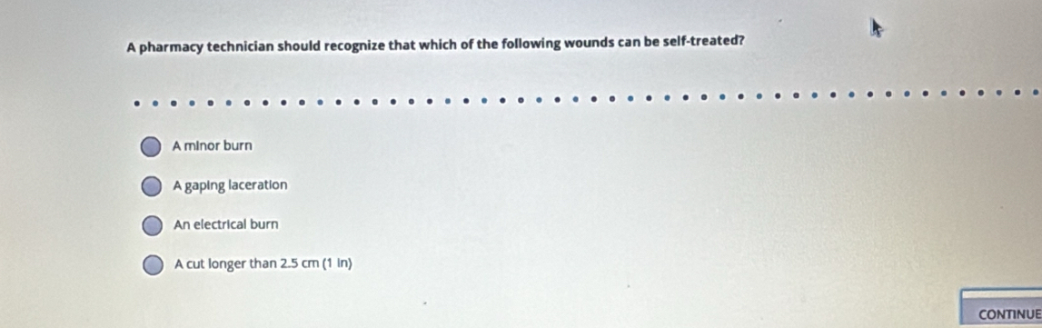 A pharmacy technician should recognize that which of the following wounds can be self-treated?
A minor burn
A gaping laceration
An electrical burn
A cut longer than 2.5 cm (1 in)
CONTINUE