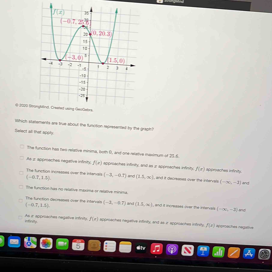 oương Vind
© 2020 Stro
Which statements are true about the function represented by the graph?
Select all that apply.
The function has two relative minima, both 0, and one relative maximum of 25.6.
As ∞ approaches negative infinity, f(x) approaches infinity, and as x approaches infinity, f(x) approaches infinity.
The function increases over the intervals (-3,-0.7) and (1.5,∈fty ) , and it decreases over the intervals (-∈fty ,-3) and
(-0.7,1.5).
The function has no relative maxima or relative minima.
The function decreases over the intervals (-3,-0.7) and (1.5,∈fty ) , and it increases over the intervals (-∈fty ,-3) and
(-0.7,1.5).
infinity.
As z approaches negative infinity, f(x) approaches negative infinity, and as æ approaches infinity, f(x) approaches negative
5
itv