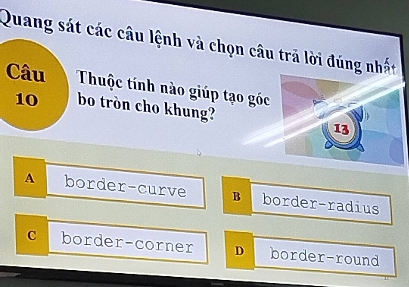 Quang sát các câu lệnh và chọn câu trả lời đúng nhất
Câu Thuộc tính nào giúp tạo góc
10
bo tròn cho khung?
A a border-curve border-radius
B
C border-corner border-round
D