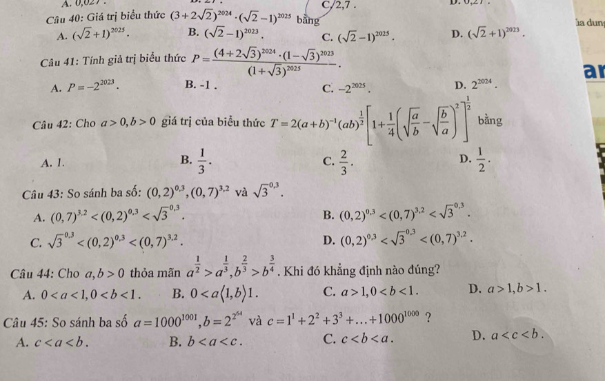 A. 0,027 C/2,7 .
D.
Câu 40: Giá trị biểu thức (3+2sqrt(2))^2024· (sqrt(2)-1)^2025 bằng
a dun
A. (sqrt(2)+1)^2025. B. (sqrt(2)-1)^2023. C. (sqrt(2)-1)^2025· D. (sqrt(2)+1)^2023.
Câu 41: Tính giả trị biểu thức P=frac (4+2sqrt(3))^2024· (1-sqrt(3))^2023(1+sqrt(3))^2025.
ar
A. P=-2^(2023). B. -1 . D. 2^(2024).
C. -2^(2025).
Câu 42: Cho a>0,b>0 giá trị của biểu thức T=2(a+b)^-1(ab)^ 1/2 [1+ 1/4 (sqrt(frac a)b-sqrt(frac b)a)^2]^ 1/2  bằng
A. 1.  1/3 . C.  2/3 .  1/2 .
B.
D.
Câu 43: So sánh ba số: (0,2)^0.3,(0,7)^3.2 và sqrt 3^((0,3).
A. (0,7)^3.2) (0,2)^0.3
B.
C. sqrt 3^((0.3) D. (0,2)^0.3)
Câu 44: Cho a,b>0 thỏa mãn a^(frac 1)2>a^(frac 1)3,b^(frac 2)3>b^(frac 3)4. Khi đó khẳng định nào đúng?
A. 0 B. 0 C. a>1,0 D. a>1,b>1.
Câu 45: So sánh ba số a=1000^(1001),b=2^(2^64) và c=1^1+2^2+3^3+...+1000^(1000) ?
A. c B. b
C. c
D. a