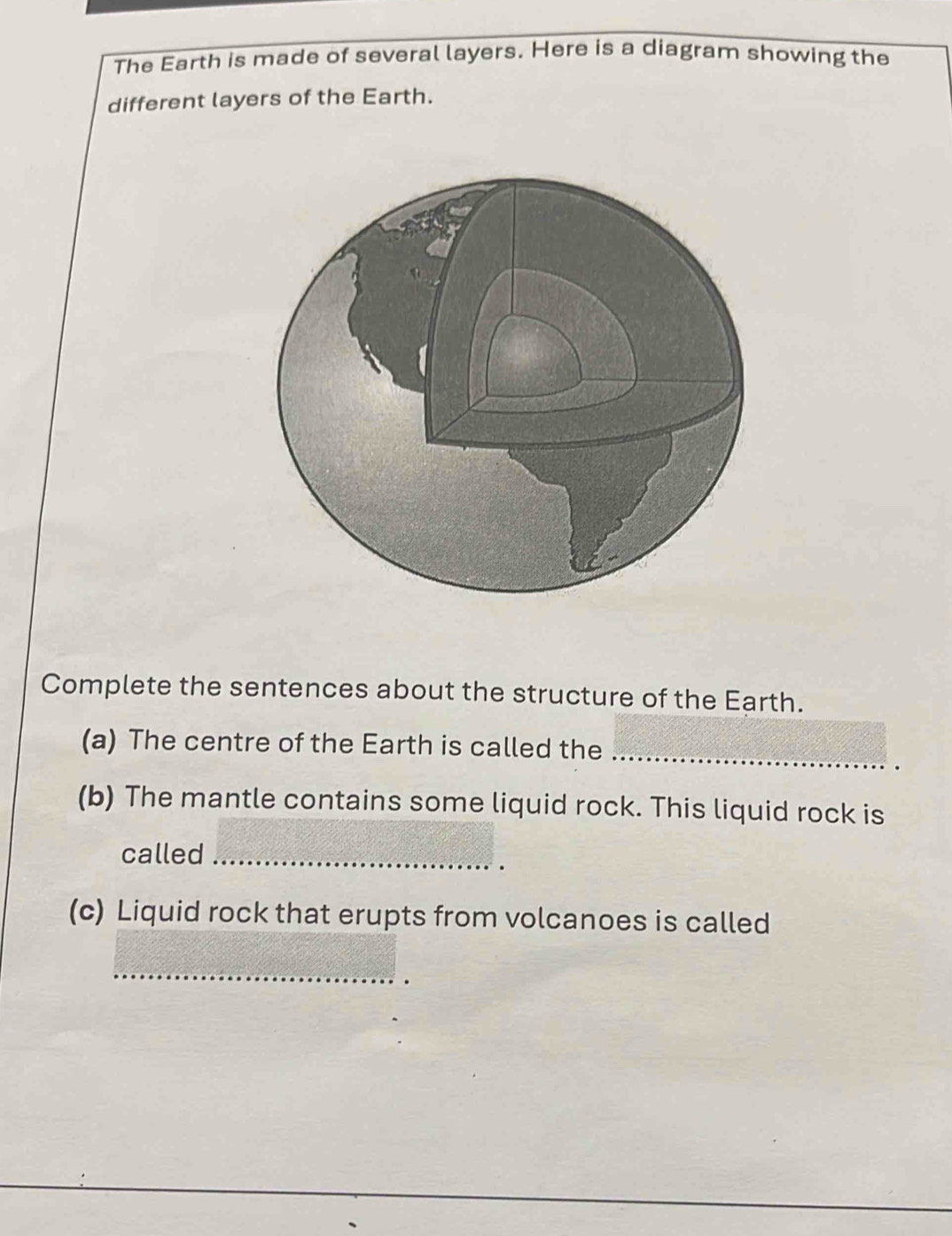 The Earth is made of several layers. Here is a diagram showing the 
different layers of the Earth. 
Complete the sentences about the structure of the Earth. 
_ 
(a) The centre of the Earth is called the 
(b) The mantle contains some liquid rock. This liquid rock is 
called_ 
(c) Liquid rock that erupts from volcanoes is called 
_