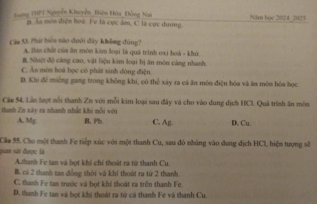 Tường THPT Nguyễn Khuyễn_Biên Hóa_Đồng Nai
Năm học 2024_2025
p. Ăn môn điện hoá: Fe là cực âm, C là cực dương.
Câu 53. Phát biển nào dưới đây không đủng?
A. Ban chất của ân mòn kim loại là quả trình oxi hoá - khử.
B. Nhiệt độ cảng cao, vật liệu kim loại bị ăn mòn cảng nhanh.
C. Ăn mòn hoá học có phát sinh dòng điện.
D. Khi để miếng gang trong không khí, có thể xảy ra cả ăn mòn điện hóa và ăn mòn hóa học.
Câu 54. Lân lượt nổi thanh Zn với mỗi kim loại sau đây và cho vào dung dịch HCl. Quá trình ăn mòn
thanh Zn xây ra nhanh nhất khi nối với
A. Mg. B. Pb. C. Ag. D. Cu.
Cầu 55. Cho một thanh Fe tiếp xúc với một thanh Cu, sau đó nhúng vào dung dịch HCl, hiện tượng sẽ
quan sát được là
A.thanh Fe tan và bọt khí chí thoát ra từ thanh Cu.
B. cả 2 thanh tan đồng thời vả khí thoát ra từ 2 thanh.
C. thanh Fe tan trước và bọt khí thoát ra trên thanh Fe.
D. thanh Fe tan và bọt khí thoát ra từ cả thanh Fe và thanh Cu.
