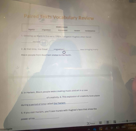 Paired Texts Vocabulary Review
legary migration WORD PANK
movoreed pacism renaissance
1. Growing up Black in the early 1900s, Langston Hughes often faced
_racism
2. At that time, the Great _migration _was bringing man
Black people from Southern states to the North.
3. In Harlem, Black people were creating music and art in a new
_
of creativity. 4. This explosion of creativity took place
during a period of time called the Harlem
_
5. If you visit Harlem, you'll see murals with Hughes's face that show the
power of his
_
Focm
stigate