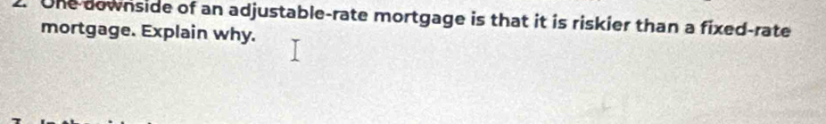 One downside of an adjustable-rate mortgage is that it is riskier than a fixed-rate 
mortgage. Explain why.