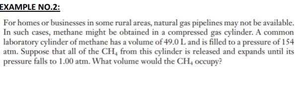 EXAMPLE NO.2: 
For homes or businesses in some rural areas, natural gas pipelines may not be available. 
In such cases, methane might be obtained in a compressed gas cylinder. A common 
laboratory cylinder of methane has a volume of 49.0 L and is filled to a pressure of 154
atm. Suppose that all of the CH_4 from this cylinder is released and expands until its 
pressure falls to 1.00 atm. What volume would the CH_4 occupy?