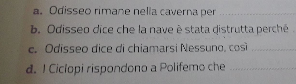 a. Odisseo rimane nella caverna per_
b. Odisseo dice che la nave è stata distrutta perché
c. Odisseo dice di chiamarsi Nessuno, così_
d. I Ciclopi rispondono a Polifemo che_