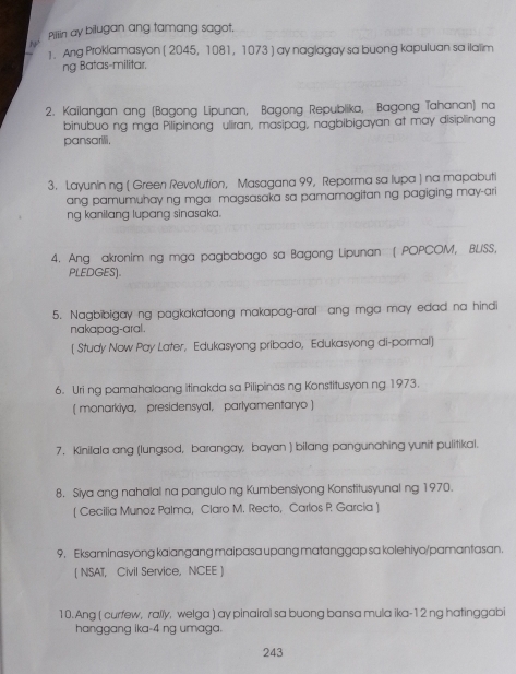 Pillin ay bilugan ang tamang sagot. 
N 
1. Ang Proklamasyon ( 2045, 1081, 1073 ) ay naglagay sa buong kapuluan sa ilalim 
ng Batas-militar. 
2. Kailangan ang (Bagong Lipunan, Bagong Republika, Bagong Tahanan) na 
binubuo ng mga Pilipinong uliran, masipag, nagbibigayan at may disiplinang 
pansarili. 
3. Layunin ng ( Green Revolution, Masagana 99, Reporma sa lupa ) na mapabuti 
ang pamumuhay ng mga magsasaka sa pamamagitan ng pagiging may-ari 
ng kanilang lupang sinasaka. 
4. Ang akronim ng mga pagbabago sa Bagong Lipunan ( POPCOM, BLSS, 
PLEDGES) 
5. Nagbibigay ng pagkakataong makapag-aral ang mga may edad na hindi 
nakapag-aral. 
[ Study Now Pay Later, Edukasyong pribado, Edukasyong di-pormal] 
6. Uri ng pamahalaang itinakda sa Pilipinas ng Konstitusyon ng 1973. 
( monarkiya, presidensyal, parlyamentaryo) 
7. Kinilala ang (lungsod, barangay, bayan ) bilang pangunahing yunit pulitikal. 
8. Siya ang nahalal na pangulo ng Kumbensiyong Konstitusyunal ng 1970. 
( Cecilia Munoz Palma, Claro M. Recto, Carlos P Garcia ) 
9. Eksaminasyong kaiangang maipasa upang matanggap sa kolehiyo/pamantasan. 
[ NSAT, Civil Service, NCEE ] 
10. Ang ( curfew, rally, welga ) ay pinairal sa buong bansa mula ika-12 ng hatinggabi 
hanggang ika- 4 ng umaga. 
243