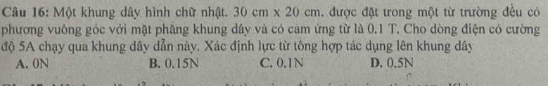Một khung dây hình chữ nhật. 30cm* 20cm được đặt trong một từ trường đều có
phương vuông góc với mặt phẳng khung dây và có cảm ứng từ là 0.1 T. Cho dòng điện có cường
độ 5A chạy qua khung dây dẫn này. Xác định lực từ tổng hợp tác dụng lên khung dây
A. 0N B. 0.15N C. 0.1N D. 0.5N
