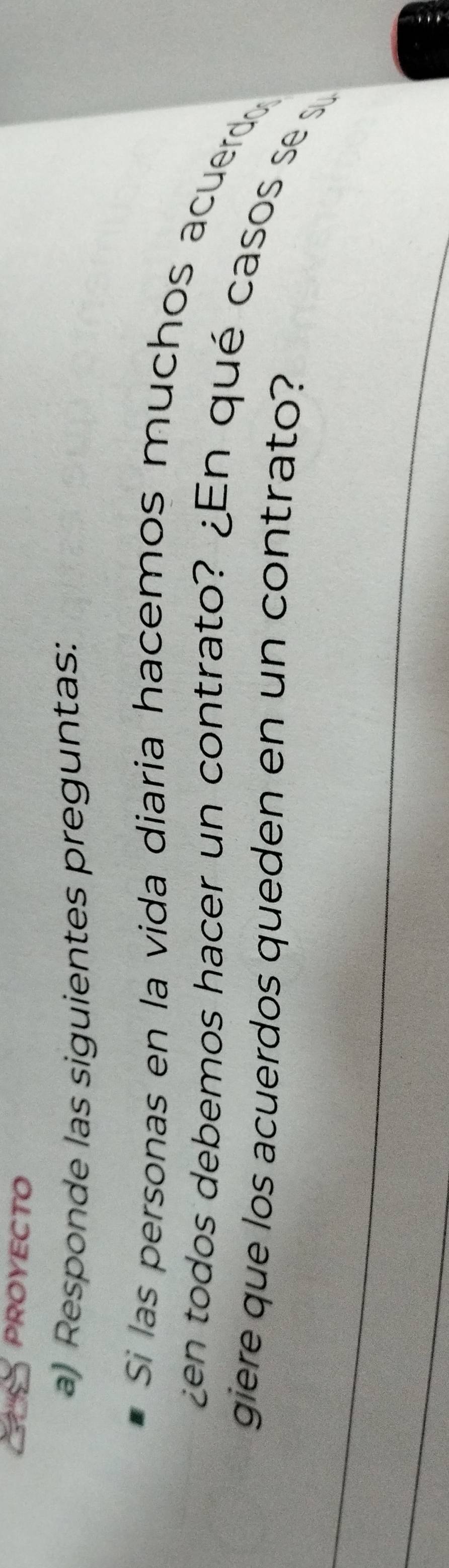 PROYECTO 
a) Responde las siguientes preguntas: 
Si las personas en la vida diaria hacemos muchos acuerdo 
¿en todos debemos hacer un contrato? ¿En qué casos se s 
giere que los acuerdos queden en un contrato?