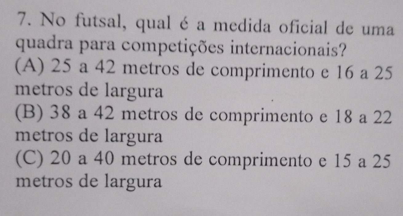 No futsal, qual é a medida oficial de uma
quadra para competições internacionais?
(A) 25 a 42 metros de comprimento e 16 a 25
metros de largura
(B) 38 a 42 metros de comprimento e 18 a 22
metros de largura
(C) 20 a 40 metros de comprimento e 15 a 25
metros de largura