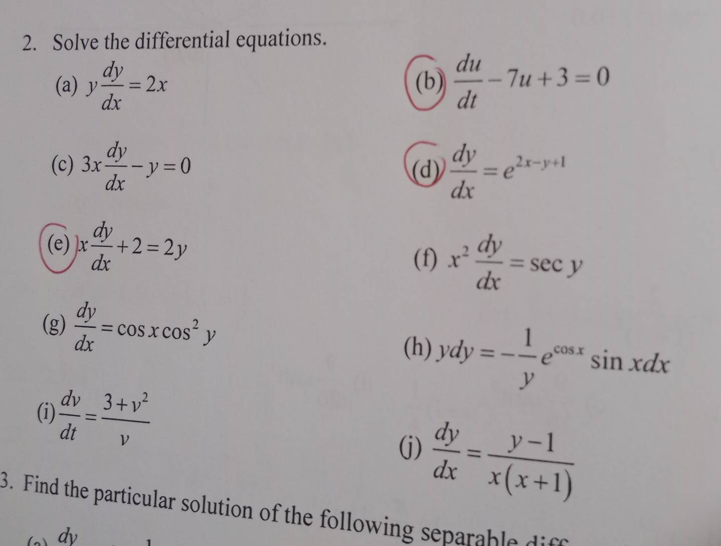 Solve the differential equations. 
(a) y dy/dx =2x (b)  du/dt -7u+3=0
(c) 3x dy/dx -y=0 (d)  dy/dx =e^(2x-y+1)
(e) )x dy/dx +2=2y
(f) x^2 dy/dx =sec y
(g)  dy/dx =cos xcos^2y
(h) ydy=- 1/y e^(cos x)sin xdx
(i)  dv/dt = (3+v^2)/v 
(j)  dy/dx = (y-1)/x(x+1) 
3. Find the particular solution of the following epar bl d