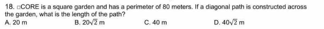 □CORE is a square garden and has a perimeter of 80 meters. If a diagonal path is constructed across
the garden, what is the length of the path?
A. 20 m B. 20sqrt(2)m C. 40 m D. 40sqrt(2)m
