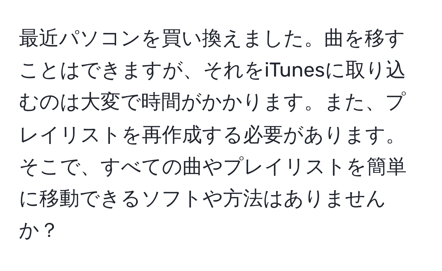 最近パソコンを買い換えました。曲を移すことはできますが、それをiTunesに取り込むのは大変で時間がかかります。また、プレイリストを再作成する必要があります。そこで、すべての曲やプレイリストを簡単に移動できるソフトや方法はありませんか？