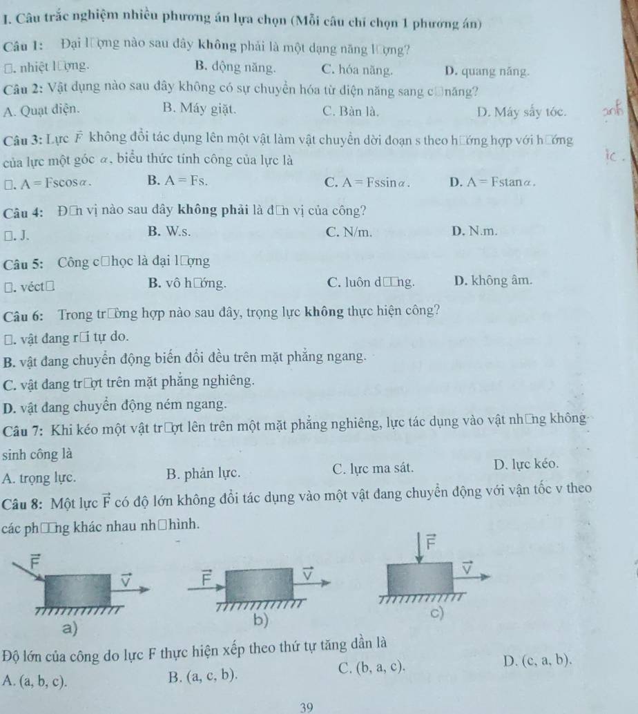 Câu trắc nghiệm nhiều phương án lựa chọn (Mỗi câu chỉ chọn 1 phương án)
Câu 1:  Đại lượng nào sau đây không phải là một dạng năng lượng?. nhiệt lượng. B. dộng năng. C. hóa năng. D. quang năng.
Câu 2: Vật dụng nào sau dây không có sự chuyển hóa từ diện năng sang cănăng?
A. Quạt điện. B. Máy giặt. C. Bàn là. D. Máy sấy tóc.
Câu 3: Lực F không đổi tác dụng lên một vật làm vật chuyền dời đoạn s theo hướng hợp với hướng
của lực một góc ã, biểu thức tính công của lực là
□. A=Fscos alpha . B. A=Fs. C. A= Fssinα. D. A= Fstanα.
Câu 4: Đơn vị nào sau đây không phải là đơn vị của công?
□. J. B. W.s. C. N/m. D. N.m.
Câu 5: Công cửhọc là đại lượng
N. véct B. vô hướng. C. luôn d □ hg. D. không âm.
Câu 6: Trong trường hợp nào sau đây, trọng lực không thực hiện công?
Đ. vật đang rồ tự do.
B. vật đang chuyển động biến đổi đều trên mặt phẳng ngang.
C. vật đang trượt trên mặt phẳng nghiêng.
D. vật đang chuyển động ném ngang.
Câu 7: Khi kéo một vật trượt lên trên một mặt phẳng nghiêng, lực tác dụng vào vật những không
sinh công là
A. trọng lực. B. phản lực. C. lực ma sát. D. lực kéo.
Câu 8: Một lực vector F có độ lớn không đổi tác dụng vào một vật đang chuyển động với vận tốc v theo
các phống khác nhau nhờhình.
F
F
vector V F
v
P
17
a)
b)
c)
Độ lớn của công do lực F thực hiện xếp theo thứ tự tăng dần là
D. (c,a,b).
A. (a,b,c).
B. (a,c,b).
C. (b,a,c).
39