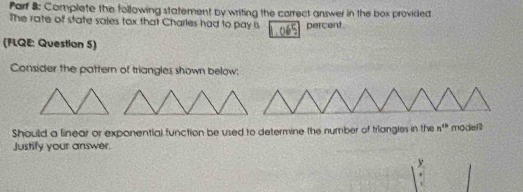 Parf B: Complete the following statement by writing the correct answer in the box provided 
The rate of state sales tox that Charles had to pay is percent 
(FLQE: Question 5) 
Consider the pattern of triangles shown below: 
Should a linear or exponential function be used to determine the number of triangles in the n^(th) model? 
Justify your answer. 
y