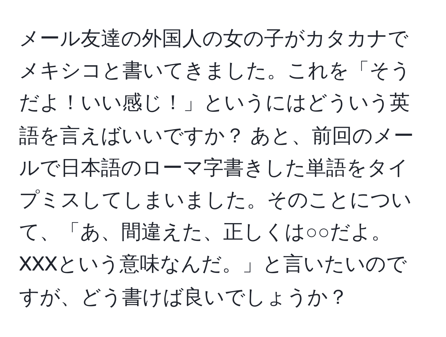 メール友達の外国人の女の子がカタカナでメキシコと書いてきました。これを「そうだよ！いい感じ！」というにはどういう英語を言えばいいですか？ あと、前回のメールで日本語のローマ字書きした単語をタイプミスしてしまいました。そのことについて、「あ、間違えた、正しくは○○だよ。XXXという意味なんだ。」と言いたいのですが、どう書けば良いでしょうか？