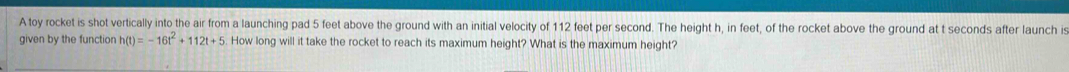 A toy rocket is shot vertically into the air from a launching pad 5 feet above the ground with an initial velocity of 112 feet per second. The height h, in feet, of the rocket above the ground at t seconds after launch is 
given by the function h(t)=-16t^2+112t+5 How long will it take the rocket to reach its maximum height? What is the maximum height?