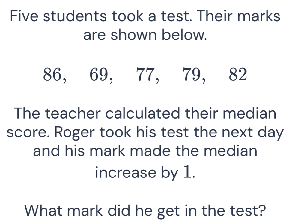 Five students took a test. Their marks 
are shown below.
86, 69, 77, 79, 82
The teacher calculated their median 
score. Roger took his test the next day 
and his mark made the median 
increase by 1. 
What mark did he get in the test?