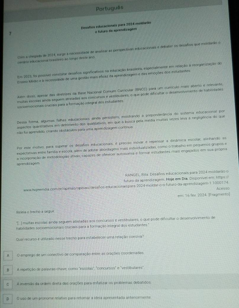 Português
7 Desafios educacionais para 2024 moldarão
o futuro da aprendizagem
Com a chegada de 2024, surge a necessidade de analisar as perspectivas educacionais e debater os desafios que moldarão o
cenário educacional brasileiro ao longo deste ano.
Em 2023, foi possível constatar desafios significativos na educação brasileira, especialmente em relação à reorganização do
Ensino Médio e a necessidade de uma gestão mais eficaz da aprendizagem e das emoções dos estudantes
Além disso, apesar das diretrizes da Base Nacional Comum Curricular (BNCC) para um currículo mais aberto e relevante,
muitas escolas ainda seguem atreladas aos concursos e vestibulares, o que pode dificultar o desenvolvimento de habilidades
socioemocionais cruciais para a formação integral dos estudantes
Dessa forma, algumas falhas educacionais ainda persistem, mostrando a preponderância do sistema educacional por
aspectos quantitativos em detrimento dos qualitativos, em que a busca pela média muitas vezes leva a negligência do que
não foi aprendido, criando obstáculos para uma aprendizagem contínua
Por este motivo, para superar os desafios educacionais, é preciso inovar e repensar a dinâmica escolar, alinhando as
expectativas entre família e escola, além de adotar abordagens mais individualizadas, como o trabalho em pequenos grupos e
a incorporação de metodologias ativas, capazes de oferecer autonomia e formar estudantes mais engajados em sua própria
aprendizagem
RANGEL, Rita. Desafios educacionais para 2024 moldarão o
futuro da aprendizagem. Hoje em Dia. Disponível em: https://
www.hojeemdia.com br/opiniao/opiniao/desafios-educacionaispara-2024-moldar-o-o-futuro-da-aprendizagem-1.1000174
Acesso
em: 16 fev. 2024. [Fragmento]
Releia o trecho a seguir
*[  ) muitas escolas ainda seguem atreladas aos concursos e vestibulares, o que pode dificultar o desenvolvimento de
habilidades socioemocionais cruciais para a formação integral dos estudantes."
Qual recurso é utilizado nesse trecho para estabelecer uma relação coesiva?
A O emprego de um conectivo de comparação entre as orações coordenadas.
A repetição de palavras-chave, como "escolas", "concursos" e "vestibulares".
C A inversão da ordem direta das orações para enfatizar os problemas debatidos
D  O uso de um pronome relativo para retomár a ideia apresentada anteriormente.