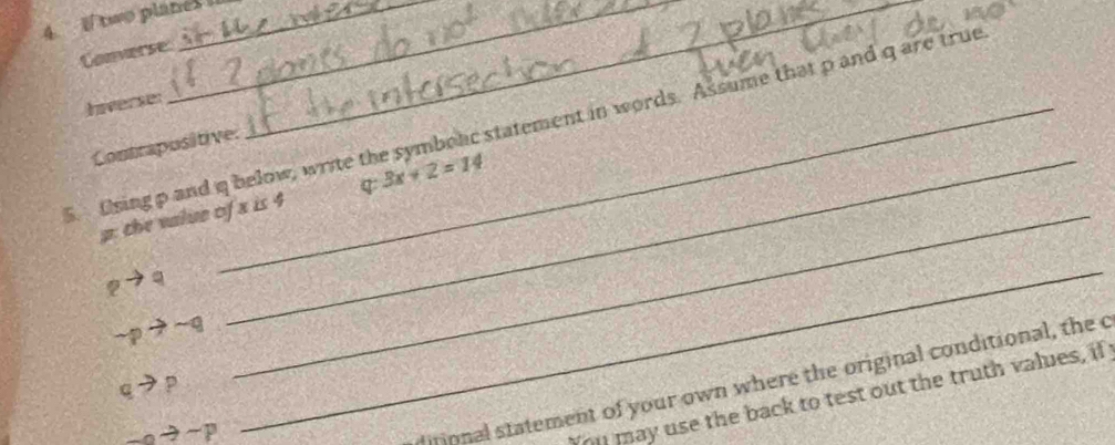 two planes _ 
Comverse 
Iverse: 
5. Osing p and q below, write the symbolic statement in words. Assume that p and q are true 
Contrapositive:
p : the value of x is 4 3x+2=14
pto q
sim pto sim q
_ 
ditional statement of your own where the original conditional, the c
qto p
_ to -p
_ 
You may use the back to test out the truth values, if