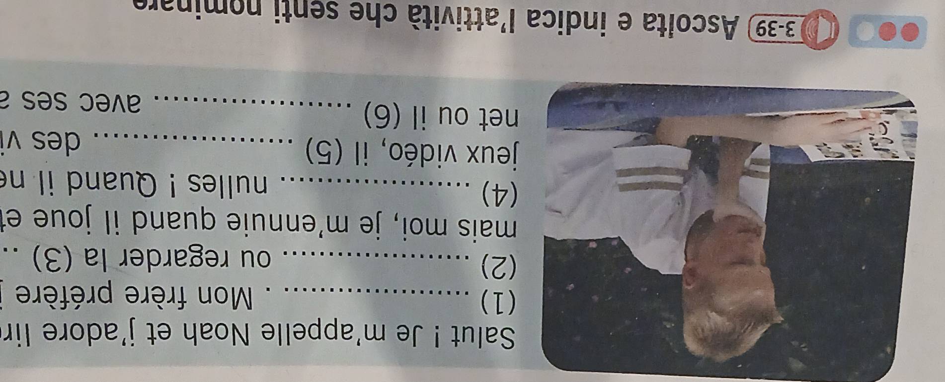 Salut ! Je m'appelle Noah et j'adore lir 
1) _ Mon frère préfère 
2)_ 
ou regarder la (3) ._ 
mais moi, je m'ennuie quand il joue et 
4) _nulles ! Quand il ne 
jeux vidéo, il (5) _des vi 
et ou il (6)_ 
avec ses a 
3-39 Ascolta e indica l'attività che senti nominare