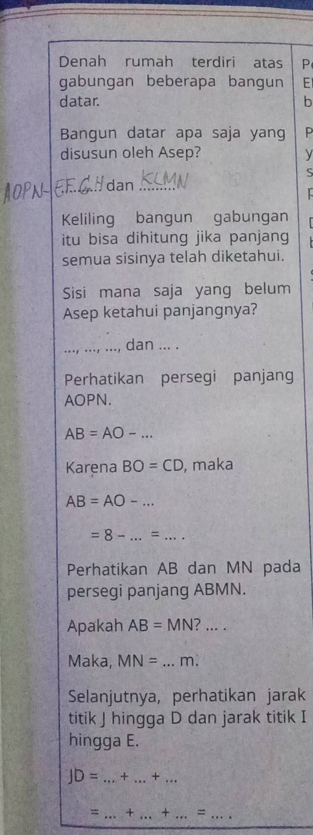 Denah rumah terdiri atas P 
gabungan beberapa bangun E 
datar. b 
Bangun datar apa saja yang P 
disusun oleh Asep? y 
S 
Idan_ 
Keliling bangun gabungan 
itu bisa dihitung jika panjang 
semua sisinya telah diketahui. 
Sisi mana saja yang belum 
Asep ketahui panjangnya? 
_dan ... . 
Perhatikan persegi panjang
AOPN.
AB=AO-... 
Karena BO=CD , maka
AB=AO-... 
_ =8-...=... 
Perhatikan AB dan MN pada 
persegi panjang ABMN. 
Apakah AB=MN?.... 
Maka, MN=...m. _ 
Selanjutnya, perhatikan jarak 
titik J hingga D dan jarak titik I
hingga E.
JD=...+ _ _ ..+. _ 
= _ + _ + _ = _