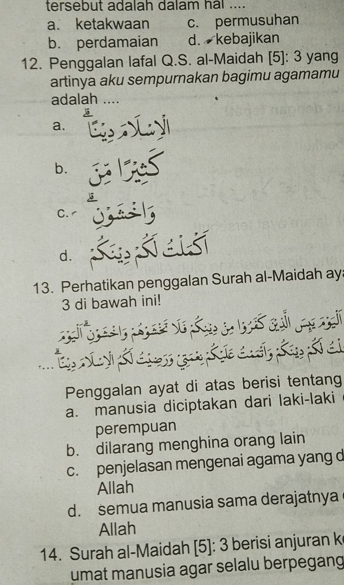 tersebut adalah dalam hal ....
a. ketakwaan c. permusuhan
b. perdamaian d. kebajikan
12. Penggalan lafal Q.S. al-Maidah [5]: 3 yang
artinya aku sempurnakan bagimu agamamu
adalah ....
a.
b.
C.
d.
13. Perhatikan penggalan Surah al-Maidah ay
3 di bawah ini!
Penggalan ayat di atas berisi tentang
a. manusia diciptakan dari laki-laki
perempuan
b. dilarang menghina orang lain
c. penjelasan mengenai agama yang d
Allah
d. semua manusia sama derajatnya
Allah
14. Surah al-Maidah [5]: 3 berisi anjuran k
umat manusia agar selalu berpegang